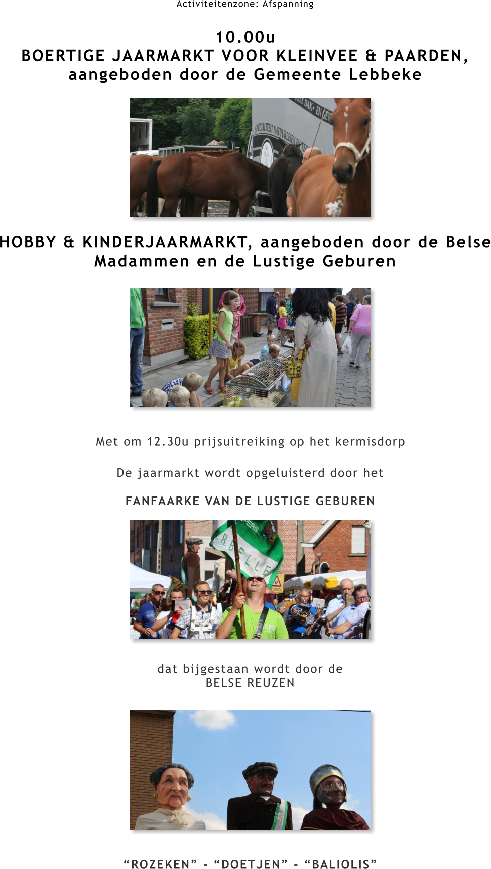 Activiteitenzone: Afspanning  10.00u BOERTIGE JAARMARKT VOOR KLEINVEE & PAARDEN, aangeboden door de Gemeente Lebbeke         HOBBY & KINDERJAARMARKT, aangeboden door de Belse Madammen en de Lustige Geburen Met om 12.30u prijsuitreiking op het kermisdorp De jaarmarkt wordt opgeluisterd door het  FANFAARKE VAN DE LUSTIGE GEBUREN            dat bijgestaan wordt door de BELSE REUZEN             “ROZEKEN” - “DOETJEN” - “BALIOLIS”