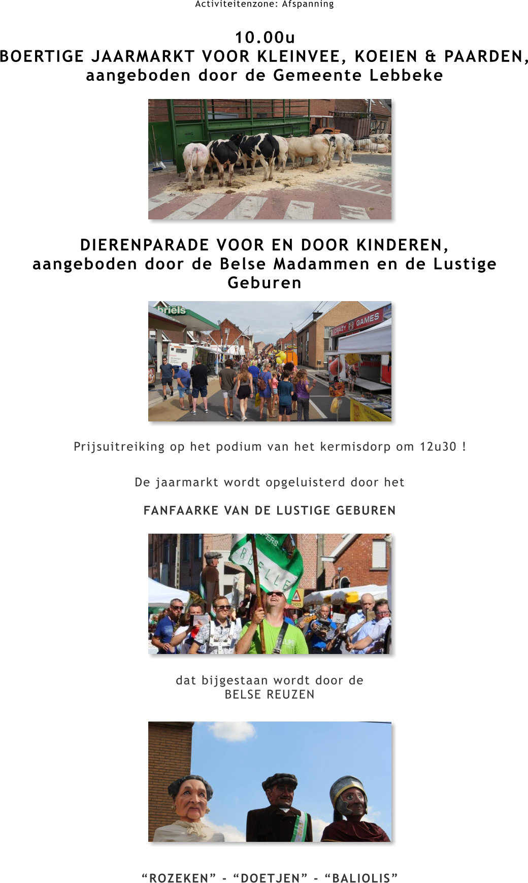 Activiteitenzone: Afspanning  10.00u BOERTIGE JAARMARKT VOOR KLEINVEE, KOEIEN & PAARDEN, aangeboden door de Gemeente Lebbeke         DIERENPARADE VOOR EN DOOR KINDEREN,  aangeboden door de Belse Madammen en de Lustige Geburen Prijsuitreiking op het podium van het kermisdorp om 12u30 ! De jaarmarkt wordt opgeluisterd door het  FANFAARKE VAN DE LUSTIGE GEBUREN            dat bijgestaan wordt door de BELSE REUZEN             “ROZEKEN” - “DOETJEN” - “BALIOLIS”